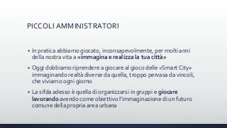 PICCOLI AMMINISTRATORI
 In pratica abbiamo giocato, inconsapevolmente, per molti anni
della nostra vita a «immagina e realizza la tua città»
 Oggi dobbiamo riprendere a giocare al gioco delle «Smart City»
immaginando realtà diverse da quella, troppo pervasa da vincoli,
che viviamo ogni giorno
 La sifda adesso è quella di organizzarsi in gruppi e giocare
lavorando avendo come obiettivo l’immaginazione di un futuro
comune della propria area urbana
 