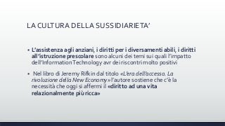 LA CULTURA DELLA SUSSIDIARIETA’
 L’assistenza agli anziani, i diritti per i diversamenti abili, i diritti
all’istruzione prescolare sono alcuni dei temi sui quali l’impatto
dell’InformationTechnology avr dei riscontri molto positivi
 Nel libro di Jeremy Rifkin dal titolo «L’era dell’accesso. La
rivoluzione della New Economy» l’autore sostiene che c’è la
necessità che oggi si affermi il «diritto ad una vita
relazionalmente più ricca»
 