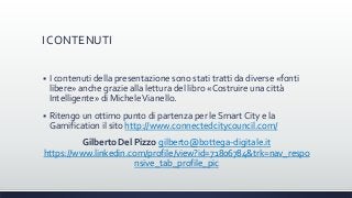 I CONTENUTI
 I contenuti della presentazione sono stati tratti da diverse «fonti
libere» anche grazie alla lettura del libro «Costruire una città
Intelligente» di MicheleVianello.
 Ritengo un ottimo punto di partenza per le Smart City e la
Gamification il sito http://www.connectedcitycouncil.com/
Gilberto Del Pizzo gilberto@bottega-digitale.it
https://www.linkedin.com/profile/view?id=71806784&trk=nav_respo
nsive_tab_profile_pic
 
