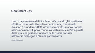 Una Smart City
Una città può essere definita Smart city quando gli investimenti
effettuati in infrastrutture di comunicazione, tradizionali
(trasporti) e moderne (ICT), riferite al capitale umano e sociale,
assicurano uno sviluppo economico sostenibile e un'alta qualità
della vita, una gestione sapiente delle risorse naturali,
attraverso l'impegno e l'azione partecipativa
(fonte Wikipedia)
 