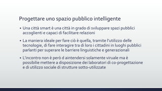 Progettare uno spazio pubblico intelligente
 Una città smart è una città in grado di sviluppare spazi pubblici
accoglienti e capaci di facilitare relazioni
 La maniera ideale per fare ciò è quella, tramite l’utilizzo delle
tecnologie, di fare interagire tra di loro i cittadini in luoghi pubblici
parlanti per superare le barriere linguistiche e generazionali
 L’incontro non è però d aintendersi solamente viruale ma è
possibilie mettere a disposizione dei laboratori di co-progettazione
e di utilizzo sociale di strutture sotto-utilizzate
 