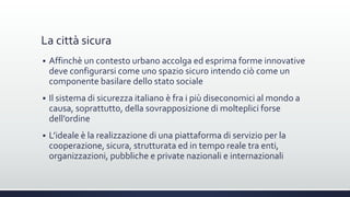 La città sicura
 Affinchè un contesto urbano accolga ed esprima forme innovative
deve configurarsi come uno spazio sicuro intendo ciò come un
componente basilare dello stato sociale
 Il sistema di sicurezza italiano è fra i più diseconomici al mondo a
causa, soprattutto, della sovrapposizione di molteplici forse
dell’ordine
 L’ideale è la realizzazione di una piattaforma di servizio per la
cooperazione, sicura, strutturata ed in tempo reale tra enti,
organizzazioni, pubbliche e private nazionali e internazionali
 