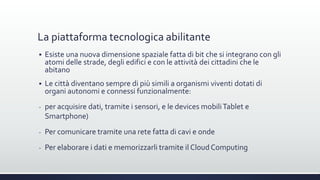 La piattaforma tecnologica abilitante
 Esiste una nuova dimensione spaziale fatta di bit che si integrano con gli
atomi delle strade, degli edifici e con le attività dei cittadini che le
abitano
 Le città diventano sempre di più simili a organismi viventi dotati di
organi autonomi e connessi funzionalmente:
- per acquisire dati, tramite i sensori, e le devices mobiliTablet e
Smartphone)
- Per comunicare tramite una rete fatta di cavi e onde
- Per elaborare i dati e memorizzarli tramite il Cloud Computing
 