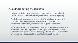 Cloud Computing e Open Data
 Nei prossimi dieci anni gli analisti prevedono uno straordinario
successo nella capacità di storage tramite il Cloud Computing
 Per le Pubbliche Amministrazioni e le Città italiane si tratterà di
una straordinaria opportunità per ridurre i costi dell’IT e,
contemporaneamente, incrementare la qualità dei servizi
 In futuro sempre più Governi democratici, in segno di trasparenza,
apriranno i loro dati al pubblico; i dati grezzi attuali sono pochi
utilizzabili ma, grazie alle interfacce aperte, dovrà venire garantito
un uso sempre più produttivo ed efficiente degli stessi
 