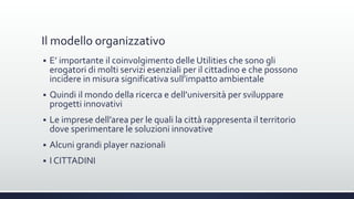 Il modello organizzativo
 E’ importante il coinvolgimento delle Utilities che sono gli
erogatori di molti servizi esenziali per il cittadino e che possono
incidere in misura significativa sull’impatto ambientale
 Quindi il mondo della ricerca e dell’università per sviluppare
progetti innovativi
 Le imprese dell’area per le quali la città rappresenta il territorio
dove sperimentare le soluzioni innovative
 Alcuni grandi player nazionali
 I CITTADINI
 