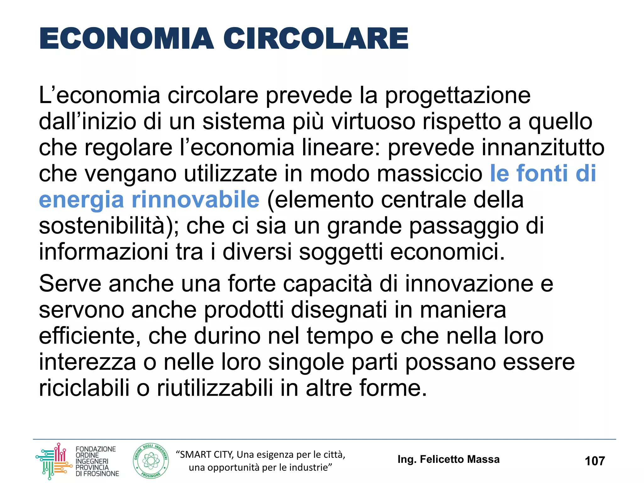 “SMART CITY, Una esigenza per le città,
una opportunità per le industrie”
ECONOMIA CIRCOLARE
Ing. Felicetto Massa 107
ESEMPI
le bottiglie dovrebbero essere fatte in
modo da rendere più semplice il riutilizzo,
piuttosto che il riciclo
Un telefono cellulare dovrebbe essere
costruito in modo da rendere semplice ed
economico riciclarne i pezzi e recuperarne
i materiali rari.
Questi prodotti dovrebbero inoltre avere dei
prezzi accessibili per il consumatore.
 