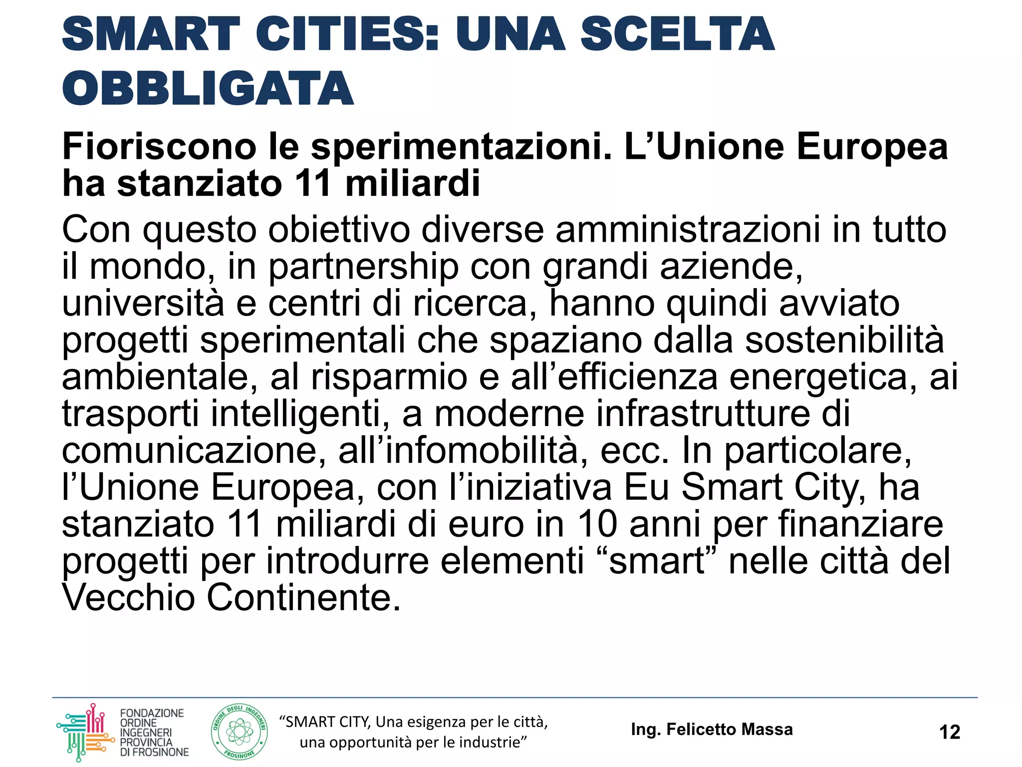 “SMART CITY, Una esigenza per le città,
una opportunità per le industrie”
SMART CITIES: UNA SCELTA
OBBLIGATA
Fioriscono le sperimentazioni. L’Unione Europea ha
stanziato 11 miliardi
Con questo obiettivo diverse amministrazioni in tutto il
mondo, in partnership con grandi aziende, università e
centri di ricerca, hanno quindi avviato progetti
sperimentali che spaziano dalla sostenibilità
ambientale, al risparmio e all’efficienza energetica, ai
trasporti intelligenti, a moderne infrastrutture di
comunicazione, all’infomobilità, ecc.
In particolare, l’Unione Europea, con l’iniziativa Eu Smart
City, ha stanziato 11 miliardi di euro in 10 anni per
finanziare progetti per introdurre elementi “SMART” nelle
città del Vecchio Continente.
Ing. Felicetto Massa 12
 