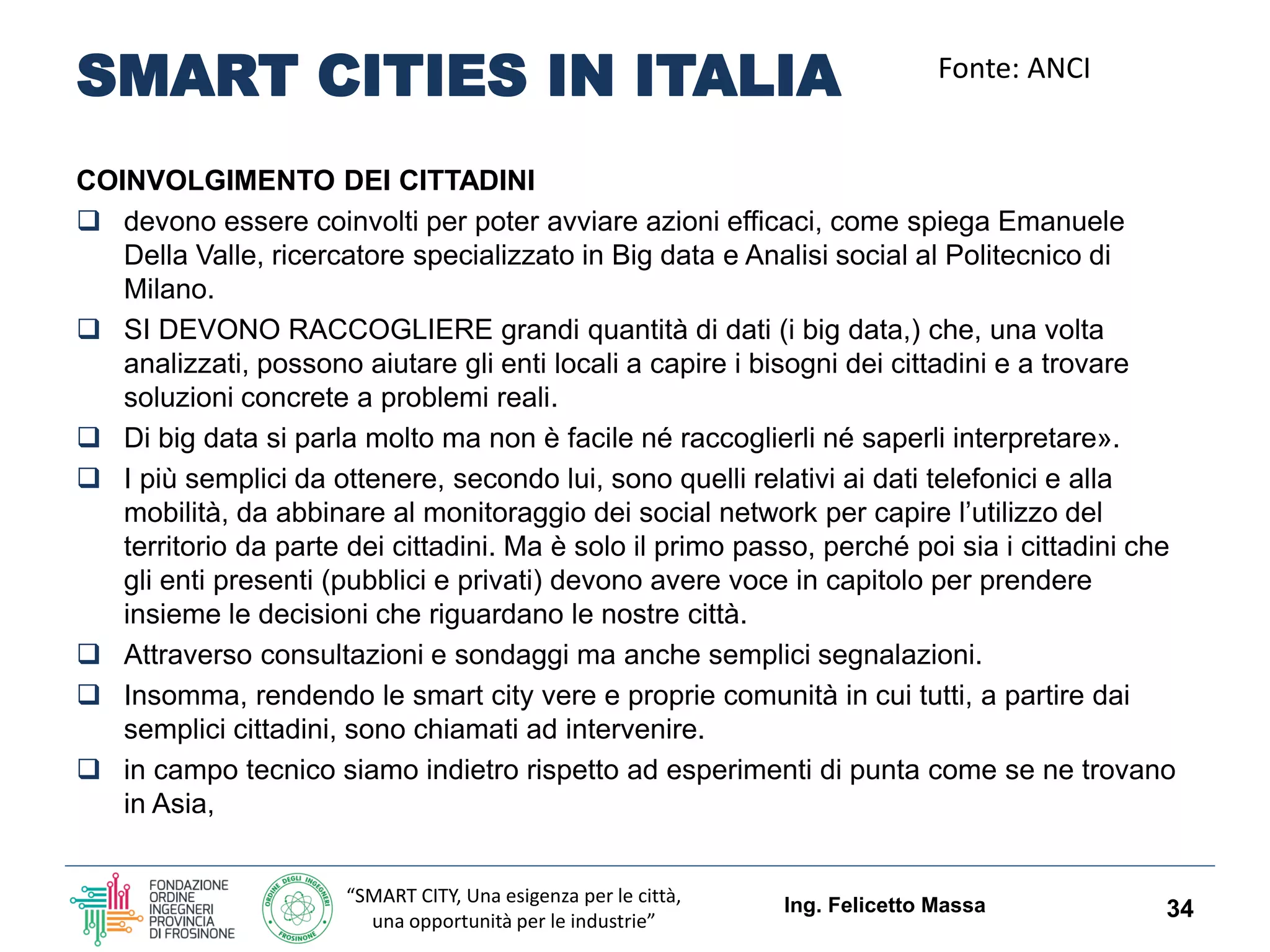 “SMART CITY, Una esigenza per le città,
una opportunità per le industrie”
SMART CITIES IN ITALIA
COINVOLGIMENTO DEI CITTADINI
 devono essere coinvolti per poter avviare azioni efficaci, come spiega Emanuele
Della Valle, ricercatore specializzato in Big data e Analisi social al Politecnico di
Milano.
 SI DEVONO RACCOGLIERE grandi quantità di dati (i big data,) che, una volta
analizzati, possono aiutare gli enti locali a capire i bisogni dei cittadini e a trovare
soluzioni concrete a problemi reali.
 Di big data si parla molto ma non è facile né raccoglierli né saperli interpretare».
 I più semplici da ottenere, secondo lui, sono quelli relativi ai dati telefonici e alla
mobilità, da abbinare al monitoraggio dei social network per capire l’utilizzo del
territorio da parte dei cittadini. Ma è solo il primo passo, perché poi sia i cittadini che
gli enti presenti (pubblici e privati) devono avere voce in capitolo per prendere
insieme le decisioni che riguardano le nostre città.
 Attraverso consultazioni e sondaggi ma anche semplici segnalazioni.
 Insomma, rendendo le smart city vere e proprie comunità in cui tutti, a partire dai
semplici cittadini, sono chiamati ad intervenire.
 in campo tecnico siamo indietro rispetto ad esperimenti di punta come se ne trovano
in Asia,
Ing. Felicetto Massa 34
Fonte: ANCI
 