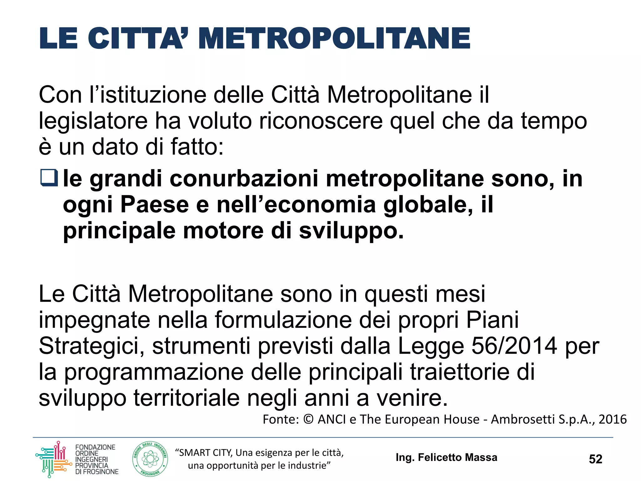 “SMART CITY, Una esigenza per le città,
una opportunità per le industrie”
LE CITTA’ METROPOLITANE
Con l’istituzione delle Città Metropolitane il
legislatore ha voluto riconoscere quel che da tempo
è un dato di fatto:
le grandi conurbazioni metropolitane sono, in
ogni Paese e nell’economia globale, il
principale motore di sviluppo.
Le Città Metropolitane sono in questi mesi
impegnate nella formulazione dei propri Piani
Strategici, strumenti previsti dalla Legge 56/2014 per
la programmazione delle principali traiettorie di
sviluppo territoriale negli anni a venire.
Ing. Felicetto Massa 52
Fonte: © ANCI e The European House - Ambrosetti S.p.A., 2016
 