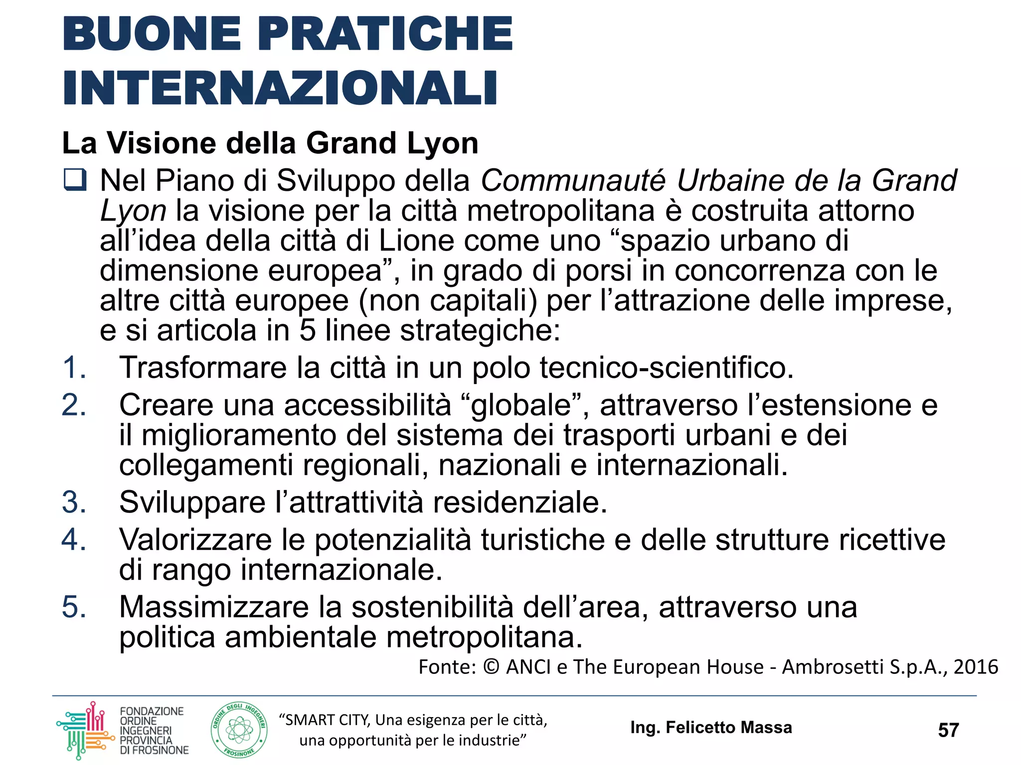 “SMART CITY, Una esigenza per le città,
una opportunità per le industrie”
BUONE PRATICHE
INTERNAZIONALI
La Visione della Grand Lyon
 Nel Piano di Sviluppo della Communauté Urbaine de la Grand
Lyon la visione per la città metropolitana è costruita attorno
all’idea della città di Lione come uno “spazio urbano di
dimensione europea”, in grado di porsi in concorrenza con le
altre città europee (non capitali) per l’attrazione delle imprese,
e si articola in 5 linee strategiche:
1. Trasformare la città in un polo tecnico-scientifico.
2. Creare una accessibilità “globale”, attraverso l’estensione e
il miglioramento del sistema dei trasporti urbani e dei
collegamenti regionali, nazionali e internazionali.
3. Sviluppare l’attrattività residenziale.
4. Valorizzare le potenzialità turistiche e delle strutture ricettive
di rango internazionale.
5. Massimizzare la sostenibilità dell’area, attraverso una
politica ambientale metropolitana.
Ing. Felicetto Massa 57
Fonte: © ANCI e The European House - Ambrosetti S.p.A., 2016
 