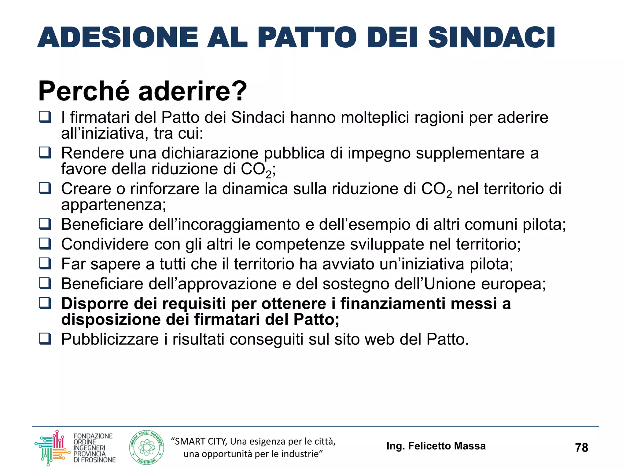 “SMART CITY, Una esigenza per le città,
una opportunità per le industrie”
ADESIONE AL PATTO DEI SINDACI
Perché aderire?
 I firmatari del Patto dei Sindaci hanno molteplici ragioni per aderire
all’iniziativa, tra cui:
 Rendere una dichiarazione pubblica di impegno supplementare a
favore della riduzione di CO2;
 Creare o rinforzare la dinamica sulla riduzione di CO2 nel territorio di
appartenenza;
 Beneficiare dell’incoraggiamento e dell’esempio di altri comuni pilota;
 Condividere con gli altri le competenze sviluppate nel territorio;
 Far sapere a tutti che il territorio ha avviato un’iniziativa pilota;
 Beneficiare dell’approvazione e del sostegno dell’Unione europea;
 Disporre dei requisiti per ottenere i finanziamenti messi a
disposizione dei firmatari del Patto;
 Pubblicizzare i risultati conseguiti sul sito web del Patto.
Ing. Felicetto Massa 78
 