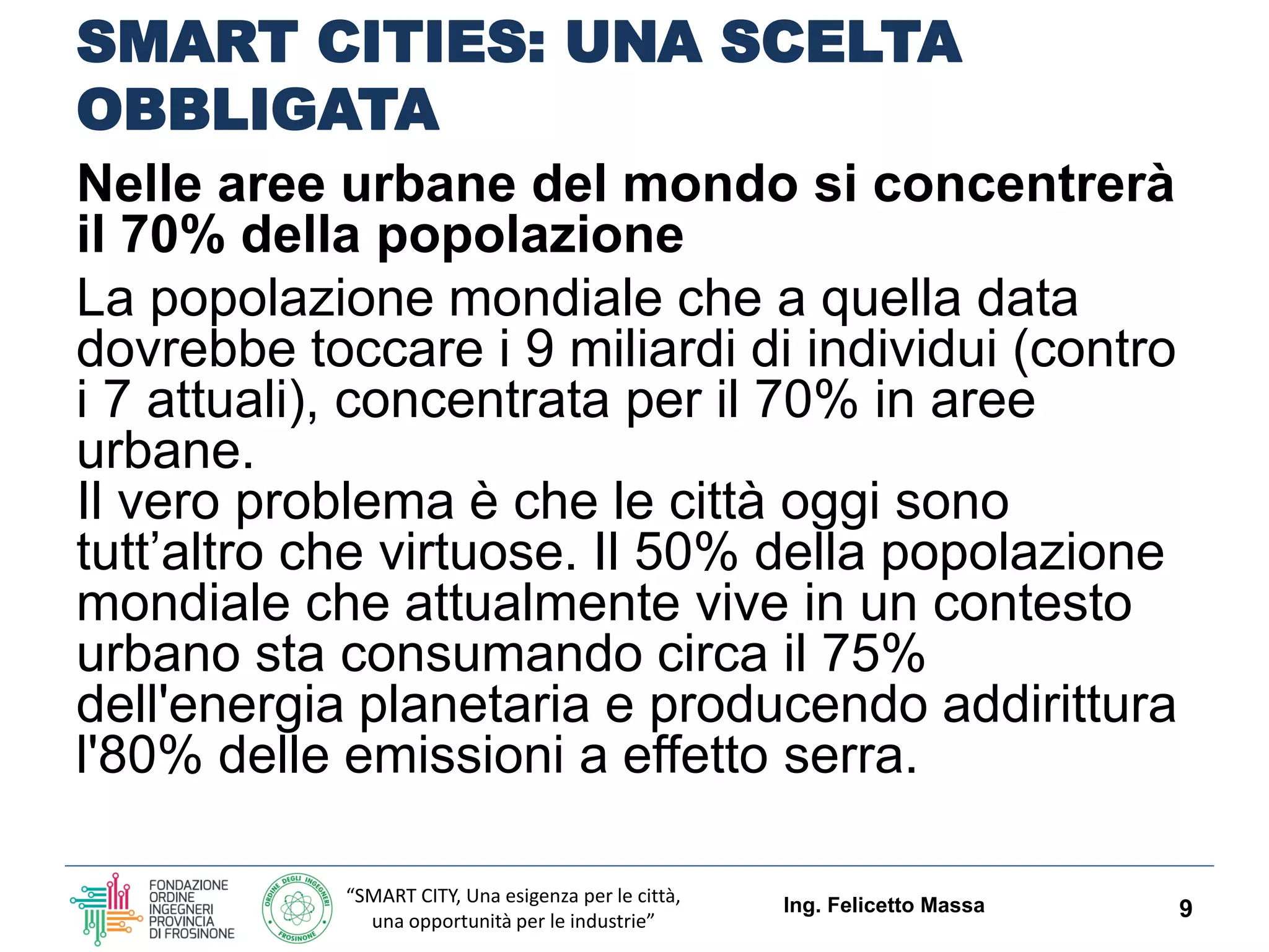 “SMART CITY, Una esigenza per le città,
una opportunità per le industrie”
SMART CITIES: UNA SCELTA
OBBLIGATA
Nelle aree urbane del mondo si concentrerà
il 70% della popolazione
La popolazione mondiale che a quella data
dovrebbe toccare i 9 miliardi di individui (contro
i 7 attuali), concentrata per il 70% in aree
urbane.
Il vero problema è che le città oggi sono
tutt’altro che virtuose. Il 50% della popolazione
mondiale che attualmente vive in un contesto
urbano sta consumando circa il 75%
dell'energia planetaria e producendo addirittura
l'80% delle emissioni a effetto serra.
Ing. Felicetto Massa 9
 