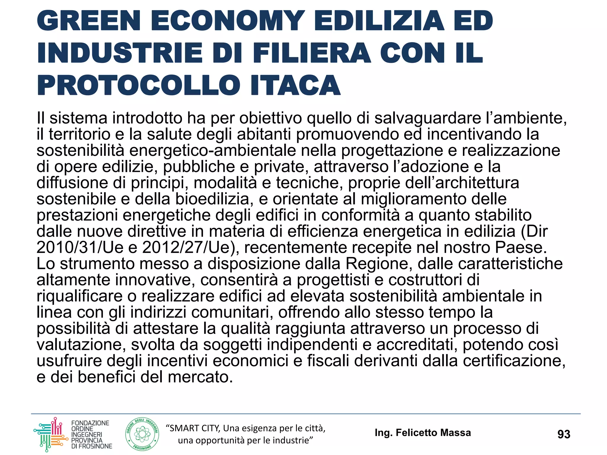 “SMART CITY, Una esigenza per le città,
una opportunità per le industrie”
GREEN ECONOMY EDILIZIA ED
INDUSTRIE DI FILIERA CON IL
PROTOCOLLO ITACA LAZIO
Il sistema introdotto ha per obiettivo quello di
salvaguardare l’ambiente, il territorio e la salute degli
abitanti promuovendo ed incentivando la sostenibilità
energetico-ambientale nella progettazione e
realizzazione di opere edilizie, pubbliche e private,
attraverso l’adozione e la diffusione di principi, modalità e
tecniche, proprie dell’architettura sostenibile e della
bioedilizia, e orientate al miglioramento delle prestazioni
energetiche degli edifici in conformità a quanto stabilito
dalle nuove direttive in materia di efficienza energetica in
edilizia (Dir 2010/31/Ue e 2012/27/Ue), recentemente
recepite nel nostro Paese.
Ing. Felicetto Massa 93
 