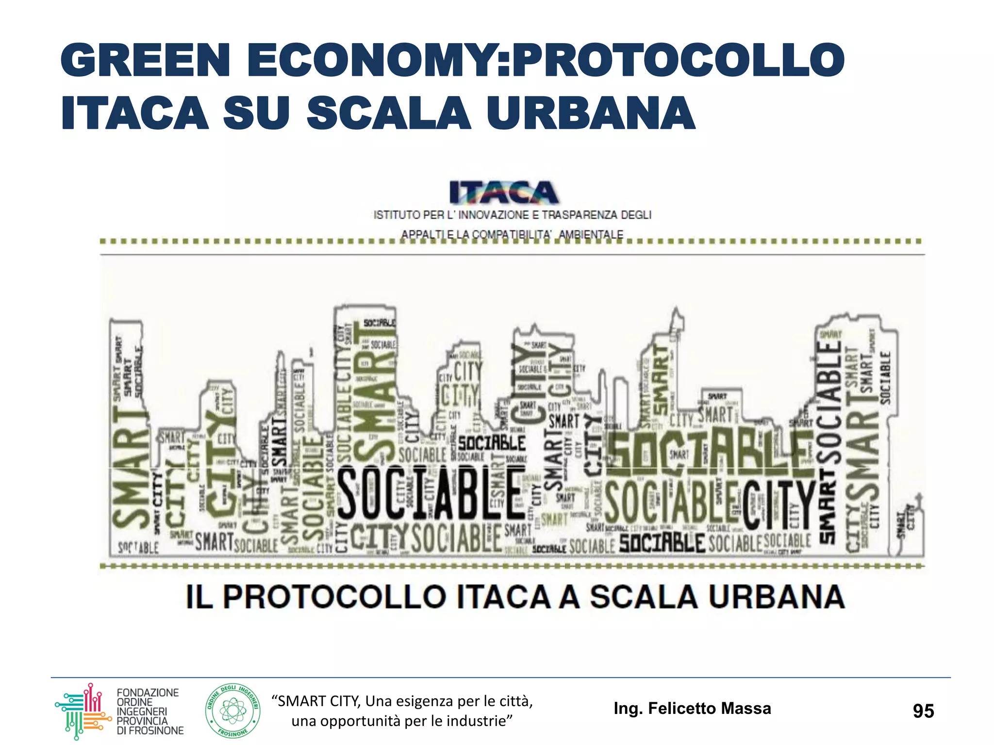 “SMART CITY, Una esigenza per le città,
una opportunità per le industrie”
GREEN ECONOMY EDILIZIA ED
INDUSTRIE DI FILIERA CON IL
PROTOCOLLO ITACA LAZIO
La valutazione dell’organismo edilizio viene effettuata sulla base della
rispondenza a precisi requisiti prestazionali contenuti nel Protocollo
ITACA Lazio riguardanti:
 l’inserimento dell’opera nel contesto
 l’efficienza nell’uso delle risorse
 le emissioni in atmosfera
 la compatibilità ambientale dei materiali
 la qualità dell’ambiente indoor
 l’utilizzo di soluzioni tecnologiche innovative.
Lo strumento introdotto offrirà, inoltre, importanti possibilità di
aumentare i livelli occupazionali dell’intera filiera edilizia, dalla
progettazione alla produzione dei materiali, fino all'attività di
realizzazione e certificazione, sul filone dell’innovazione tecnologica di
processo e di prodotto orientata a soddisfare le nuove esigenze
dell’architettura del terzo millennio.
Ing. Felicetto Massa 95
 