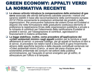 “SMART CITY, Una esigenza per le città,
una opportunità per le industrie”
GREEN ECONOMY: APPALTI VERDI
LA NORMATIVA RECENTE
Ing. Felicetto Massa 100
 Il testo contiene alcune novità (e ulteriori modifiche al
codice dei contratti pubblici) che, in particolare, mirano a
introdurre i cosiddetti «appalti verdi» attraverso un
incentivo per gli operatori economici che partecipano ad
appalti pubblici e sono muniti di attestazione Emas (che
certifica la qualità ambientale dell'organizzazione aziendale) o
di marchio Ecolabel (che certifica la qualità ecologica di
«prodotti», comprensivi di beni e servizi).
 Il beneficio previsto dalla legge 221 consiste in una
riduzione del 30% per i possessori di registrazioni Emas; del
20% per i possessori della certificazione Uni En Iso 14001, o
del marchio Ecolabel, della «cauzione» a corredo dell'offerta
prevista dall'articolo 75, comma 7, del Codice dei contratti
pubblici relativi a lavori, servizi e forniture.
 