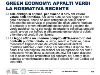 “SMART CITY, Una esigenza per le città,
una opportunità per le industrie”
GREEN ECONOMY: APPALTI VERDI
LA NORMATIVA RECENTE
Ing. Felicetto Massa 101
 Lo stesso articolo introduce la compensazione delle emissioni dì gas
serra associate alle attività dell'azienda calcolate secondo i metodi che
saranno stabiliti in base alla raccomandazione della commissione europea
2013/179/Ue concernente le prestazioni ambientali dei prodotti e delle
organizzazioni. Per promuovere l'adozione dei sistemi Emas ed Ecolabel si
dispone che nella formulazione delle graduatorie costituisca elemento di
preferenza la registrazione Emas delle organizzazioni pubbliche e private e
la richiesta di contributi per l'ottenimento della certificazione Ecolabel di
prodotti e servizi, per l'assegnazione di contributi, agevolazioni e
finanziamenti in materia ambientale.
 La legge stabilisce, inoltre, come procedere all'applicazione dei
«criteri ambientali minimi» negli appalti pubblici per le forniture e negli
affidamenti di servizi: si prevede l'obbligo, per gli appalti di forniture di
beni e di servizi, di prevedere nei relativi bandi e documenti di gara
l'inserimento almeno delle specifiche tecniche e delle clausole contrattuali
contenute nei «Criteri ambientali minimi (Cam)», ai sensi del piano
d'azione per la sostenibilità ambientale dei consumi nel settore della
pubblica amministrazione, per l'acquisto di servizi energetici per gli edifici, di
attrezzature per l'ufficio e di lampade.
 