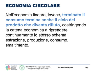 “SMART CITY, Una esigenza per le città,
una opportunità per le industrie”
ECONOMIA CIRCOLARE
“un’economia circolare”:
un modello che pone al
centro la sostenibilità del
sistema, in cui non ci
sono prodotti di scarto e
in cui le materie vengono
costantemente
riutilizzate.
Ing. Felicetto Massa 105
 
