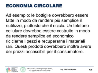 “SMART CITY, Una esigenza per le città,
una opportunità per le industrie”
ECONOMIA CIRCOLARE
Ing. Felicetto Massa 106
Nell’ECONOMIA LINEARE, invece,
terminato il consumo termina anche il
ciclo del prodotto che diventa rifiuto,
costringendo la catena economica a
riprendere continuamente lo stesso schema:
estrazione
produzione
consumo
smaltimento
 