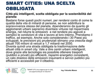 “SMART CITY, Una esigenza per le città,
una opportunità per le industrie”
SMART CITIES: UNA SCELTA
OBBLIGATA
Città più intelligenti, scelta obbligata per la sostenibilità del pianeta
I numeri ci fanno rendere conto di come la qualità della vita di miliardi di
persone, se non addirittura la sopravvivenza stessa del pianeta,
dipenderanno da quanto gli agglomerati urbani sapranno:
 diventare virtuosi nel risparmiare energia
 ridurre le emissioni
 rendere più agevoli e semplici le condizioni di vita e lavoro al loro interno.
Prendiamo il traffico, ad esempio. Anche solo considerando i 30 Paesi più
sviluppati, le previsioni più prudenziali stimano una crescita dagli attuali 700
milioni di veicoli a 1,7 miliardi nel 2050.
Diventa quindi una strada obbligata la trasformazione delle attuali città in smart
city.
Vale a dire centri urbani intelligenti, dove grazie alla tecnologia sia possibile
ottenere trasporti (pubblici e privati) più efficienti, risparmi energetici
consistenti, un calo drastico delle emissioni inquinanti e servizi pubblici più
efficienti e accessibili per il cittadino.
Ing. Felicetto Massa 11
 