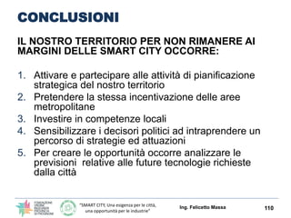 “SMART CITY, Una esigenza per le città,
una opportunità per le industrie”
SIMBIOSI INDUSTRIALE
Modelli di gestione integrata,
sostenibile e innovativa
delle aree produttive: filiere
per il trattamento e la
valorizzazione di biomassa
da scarti agro-industriali
L’area produttiva su cui si è
focalizzato il progetto ha
riguardato le filiere per il
trattamento e la
valorizzazione di rifiuti e
residui agro-industriali, con
particolare (ma non esclusivo)
interesse nei confronti delle
soluzioni finalizzate alla
produzione di materiali ad alto
valore aggiunto (biopolimeri,
resine, solventi, building
blocks): scelta dovuta in primis
alla sussistenza di un
favorevole contesto territoriale
e imprenditoriale.
Ing. Felicetto Massa 110
Fonte: ENEA, UnionCamere, Regione Emilia Romagna
 