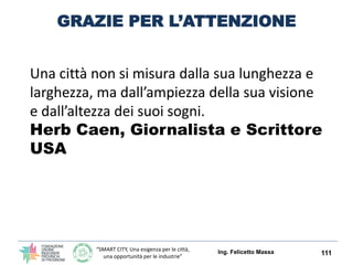 “SMART CITY, Una esigenza per le città,
una opportunità per le industrie”
CONCLUSIONI
Ing. Felicetto Massa 111
IL NOSTRO TERRITORIO PER NON RIMANERE AI
MARGINI DELLE SMART CITY OCCORRE:
1. Attivare e partecipare alle attività di pianificazione
strategica del nostro territorio
2. Pretendere la stessa incentivazione delle aree
metropolitane
3. Investire in competenze locali
4. Sensibilizzare i decisori politici ad intraprendere un
percorso di strategie ed attuazioni
5. Per creare le opportunità occorre analizzare le
previsioni relative ai possibili prodotti e tecnologie
richieste dalla città.
 