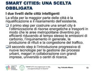 “SMART CITY, Una esigenza per le città,
una opportunità per le industrie”
SMART CITIES: UNA SCELTA
OBBLIGATA
I due passi per implementare le città intelligenti
La sfida per la maggior parte delle città è la
riqualificazione e il risanamento dell’esistente.
 il primo step per costruire una smart city è
l’ottimizzazione di risorse energetiche e trasporti in
modo che le aree metropolitane diventino più
efficienti riducendo al tempo stesso le emissioni di
carbonio, l’inquinamento in generale, la
produzione di rifiuti e la congestione del traffico.
Il secondo step è l’introduzione progressiva di
nuove tecnologie per la gestione dei processi
urbani, magari in collaborazione con grandi
imprese, università o centri di ricerca.
Ing. Felicetto Massa 13
 