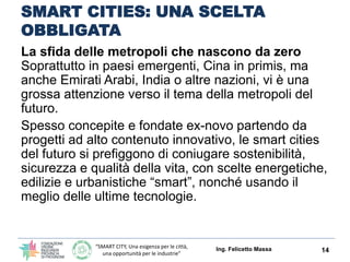 “SMART CITY, Una esigenza per le città,
una opportunità per le industrie”
SMART CITIES: UNA SCELTA
OBBLIGATA
La sfida delle metropoli che nascono da zero
Nei paesi emergenti, Cina in primis, ma anche
Emirati Arabi, India o altre nazioni, vi è una grossa
attenzione verso il tema della metropoli del futuro.
Spesso concepite e fondate ex-novo partendo da
progetti ad alto contenuto innovativo, le smart cities
del futuro si prefiggono di coniugare sostenibilità,
sicurezza e qualità della vita, con scelte energetiche,
edilizie e urbanistiche “smart”, nonché usando il
meglio delle ultime tecnologie.
Ing. Felicetto Massa 14
 