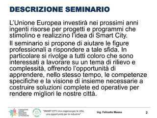 “SMART CITY, Una esigenza per le città,
una opportunità per le industrie”
DESCRIZIONE SEMINARIO
L’Unione Europea investirà nei prossimi anni
ingenti risorse per progetti e programmi che
stimolino e realizzino l’idea di Smart City.
Il seminario si propone di aiutare le figure
professionali a rispondere a tale sfida. In
particolare si rivolge a tutti coloro che sono
interessati a lavorare su un tema di rilievo e
complessità, offrendo l’opportunità di
apprendere, nello stesso tempo, le competenze
specifiche e la visione di insieme necessarie a
costruire soluzioni complete ed operative per
rendere migliori le nostre città.
2Ing. Felicetto Massa
 