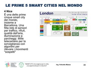 “SMART CITY, Una esigenza per le città,
una opportunità per le industrie”
LE PRIME 5 SMART CITIES NEL MONDO
4 Nice
È una delle prime
cinque smart city
del mondo,
insieme a
Barcellona. Una
fitta rete di sensori
per traffico, rifiuti,
qualità dell'aria,
illuminazione e
parcheggi. Mille
telecamere per la
sorveglianza con
algoritmi per
rilevare i movimenti
"sospetti"
Ing. Felicetto Massa 23
Smart City Innovation Center © Métropole Nice Côte d’Azur
Connected Boulevard -- an open and extensible smart city platform
 