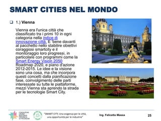 “SMART CITY, Una esigenza per le città,
una opportunità per le industrie”
SMART CITIES NEL MONDO
 1.) Vienna
Vienna era l'unica città che
classificato tra i primi 10 in ogni
categoria nella indice di
innovazione città. E 'bene davanti
al pacchetto nello stabilire obiettivi
coraggiosi smartcity e il
monitoraggio loro progressi, in
particolare con programmi come la
Smart Energy Vision 2050
Roadmap 2020, e piano d'azione
2012-2015. Le idee e la visione
sono una cosa, ma che incorpora
questi concetti dalla pianificazione
fase, coinvolgimento delle parti
interessate su tutte le piattaforme,
mezzi Vienna sta aprendo la strada
per le tecnologie Smart City.
Ing. Felicetto Massa 25
 