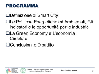 “SMART CITY, Una esigenza per le città,
una opportunità per le industrie”
PROGRAMMA
3
Definizione di Smart City
Le Politiche Energetiche ed Ambientali, Gli
indicatori e le opportunità per le industrie
La Green Economy e L’economia
Circolare (Edilizia, Enti ed Industrie)
Conclusioni e Dibattito
Ing. Felicetto Massa
 