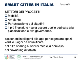 “SMART CITY, Una esigenza per le città,
una opportunità per le industrie”
SMART CITIES IN ITALIA
SETTORI DEI PROGETTI
Mobilità,
Ambiente
Partecipazione dei cittadini
il più finanziato risulta essere quello dedicato alla
pianificazione e alla governance.
cassonetti intelligenti alle app per segnalare spazi
verdi o luoghi da riqualificare,
dal bike sharing ai servizi medici a domicilio,
dal coworking ai fablab.
Ing. Felicetto Massa 32
Fonte: ANCI
 