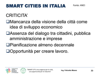 “SMART CITY, Una esigenza per le città,
una opportunità per le industrie”
SMART CITIES IN ITALIA
CRITICITA’
Mancanza della visione della città come
idea di sviluppo economico
Assenza del dialogo tra cittadini, pubblica
amministrazione e imprese
Pianificazione almeno decennale
Opportunità per creare lavoro.
Ing. Felicetto Massa 33
Fonte: ANCI
 
