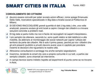 “SMART CITY, Una esigenza per le città,
una opportunità per le industrie”
SMART CITIES IN ITALIA
COINVOLGIMENTO DEI CITTADINI
 devono essere coinvolti per poter avviare azioni efficaci, come spiega Emanuele
Della Valle, ricercatore specializzato in Big data e Analisi social al Politecnico di
Milano.
 SI DEVONO RACCOGLIERE grandi quantità di dati (i big data,) che, una volta
analizzati, possono aiutare gli enti locali a capire i bisogni dei cittadini e a trovare
soluzioni concrete a problemi reali.
 Di big data si parla molto ma non è facile né raccoglierli né saperli interpretare».
 I più semplici da ottenere, secondo lui, sono quelli relativi ai dati telefonici e alla
mobilità, da abbinare al monitoraggio dei social network per capire l’utilizzo del
territorio da parte dei cittadini. Ma è solo il primo passo, perché poi sia i cittadini che
gli enti presenti (pubblici e privati) devono avere voce in capitolo per prendere
insieme le decisioni che riguardano le nostre città.
 Attraverso consultazioni e sondaggi ma anche semplici segnalazioni.
 Insomma, rendendo le smart city vere e proprie comunità in cui tutti, a partire dai
semplici cittadini, sono chiamati ad intervenire.
 in campo tecnico siamo indietro rispetto ad esperimenti di punta come se ne trovano
in Asia,
Ing. Felicetto Massa 34
Fonte: ANCI
 