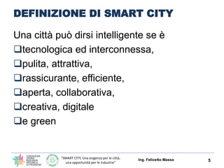 “SMART CITY, Una esigenza per le città,
una opportunità per le industrie”
DEFINIZIONE DI SMART CITY
Una città può dirsi intelligente se è:
tecnologica ed interconnessa,
Pulita
Attrattiva
Rassicurante
Efficiente
Aperta
Collaborativa
Creativa
Digitale
Green
Ing. Felicetto Massa 5
 