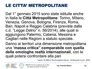“SMART CITY, Una esigenza per le città,
una opportunità per le industrie”
LE CITTA’ METROPOLITANE
Dal 1° gennaio 2015 sono state istituite anche
in Italia le Città Metropolitane: Torino, Milano,
Venezia, Genova, Bologna, Firenze, Roma,
Bari, Napoli e Reggio Calabria (previste dalla
c.d. “Legge Delrio” n. 56/2014), alle quali si
aggiungono Palermo, Catania, Messina e
Cagliari nelle Regioni a statuto speciale.
Danno ai territori una dimensione metropolitana
una “massa critica” comparabile con quella
delle omologhe realtà internazionali, con le
quali potersi confrontare alla pari
Ing. Felicetto Massa 51
Fonte: © ANCI e The European House - Ambrosetti S.p.A., 2016
 