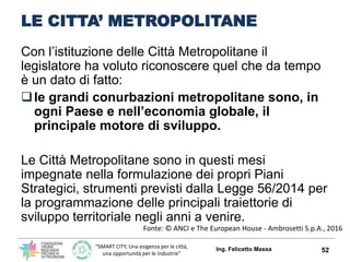 “SMART CITY, Una esigenza per le città,
una opportunità per le industrie”
LE CITTA’ METROPOLITANE
Con l’istituzione delle Città Metropolitane il
legislatore ha voluto riconoscere quel che da tempo
è un dato di fatto:
le grandi conurbazioni metropolitane sono, in
ogni Paese e nell’economia globale, il
principale motore di sviluppo.
Le Città Metropolitane sono in questi mesi
impegnate nella formulazione dei propri Piani
Strategici, strumenti previsti dalla Legge 56/2014 per
la programmazione delle principali traiettorie di
sviluppo territoriale negli anni a venire.
Ing. Felicetto Massa 52
Fonte: © ANCI e The European House - Ambrosetti S.p.A., 2016
 