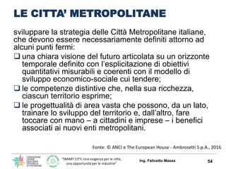 “SMART CITY, Una esigenza per le città,
una opportunità per le industrie”
LE CITTA’ METROPOLITANE
sviluppare la strategia delle Città Metropolitane italiane,
che devono essere necessariamente definiti attorno ad
alcuni punti fermi:
 una chiara visione del futuro articolata su un orizzonte
temporale definito con l’esplicitazione di obiettivi
quantitativi misurabili e coerenti con il modello di
sviluppo economico-sociale cui tendere;
 le competenze distintive che, nella sua ricchezza,
ciascun territorio esprime;
 le progettualità di area vasta che possono, da un lato,
trainare lo sviluppo del territorio e, dall’altro, fare
toccare con mano – a cittadini e imprese – i benefici
associati ai nuovi enti metropolitani.
Ing. Felicetto Massa 54
Fonte: © ANCI e The European House - Ambrosetti S.p.A., 2016
 
