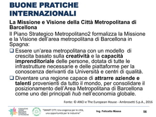 “SMART CITY, Una esigenza per le città,
una opportunità per le industrie”
BUONE PRATICHE
INTERNAZIONALI
La Missione e Visione della Città Metropolitana di
Barcellona
Il Piano Strategico Metropolitano2 formalizza la Missione
e la Visione dell’area metropolitana di Barcellona in
Spagna:
 Essere un’area metropolitana con un modello di
crescita basato sulla creatività e la capacità
imprenditoriale delle persone, dotata di tutte le
infrastrutture necessarie e delle piattaforme per la
conoscenza derivanti da Università e centri di qualità.
 Diventare una regione capace di attrarre aziende e
talenti provenienti da tutto il mondo, per consolidare il
posizionamento dell’Area Metropolitana di Barcellona
come uno dei principali hub nell’economia globale.
Ing. Felicetto Massa 56
Fonte: © ANCI e The European House - Ambrosetti S.p.A., 2016
 