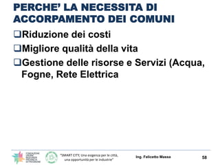 “SMART CITY, Una esigenza per le città,
una opportunità per le industrie”
PERCHE’ LA NECESSITA DI
ACCORPAMENTO DEI COMUNI
Riduzione dei costi
Migliore qualità della vita
Gestione delle risorse e Servizi (Acqua,
Fogne, Rete Elettrica
Condivisione delle Politiche Urbane,
Energetiche ed Ambientali
Ing. Felicetto Massa 58
IN GENERE I FATTORI DI INFLUENZA DELLA RIDUZIONE DEI COSTI E’ STATA
SEMPRE LA DENSITA’ DELLA POPOLAZIONE.
SI POTREBBERO OTTENERE GLI STESSI EFFETTI AGGREGANDO IL NUMERO DI
ABITANTI ?
 