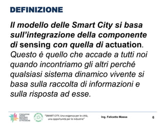 “SMART CITY, Una esigenza per le città,
una opportunità per le industrie”
DEFINIZIONE (Carlo Ratti – MIT Boston)
Il modello delle Smart City si basa
sull’integrazione della componente
di sensing con quella di actuation.
Questo è quello che accade a tutti noi
quando incontriamo gli altri perché
qualsiasi sistema dinamico vivente si
basa sulla raccolta di informazioni e
sulla risposta ad esse.
Ing. Felicetto Massa 6
 