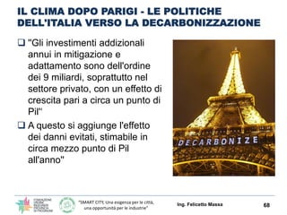“SMART CITY, Una esigenza per le città,
una opportunità per le industrie”
IL CLIMA DOPO PARIGI - LE POLITICHE
DELL'ITALIA VERSO LA DECARBONIZZAZIONE
 ''Gli investimenti addizionali
annui in mitigazione e
adattamento sono dell'ordine
dei 9 miliardi, soprattutto nel
settore privato, con un effetto di
crescita pari a circa un punto di
Pil'‘
 A questo si aggiunge l'effetto
dei danni evitati, stimabile in
circa mezzo punto di Pil
all'anno''
Ing. Felicetto Massa 68
 