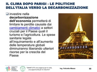 “SMART CITY, Una esigenza per le città,
una opportunità per le industrie”
IL CLIMA DOPO PARIGI - LE POLITICHE
DELL'ITALIA VERSO LA DECARBONIZZAZIONE
 investire nella
decarbonizzazione
dell’economia permetterà di
limitare le perdite causate dai
cambiamenti climatici a settori
cruciali per il Paese quali il
turismo e l’agricoltura. Le spese
sanitarie legate
all’inquinamento e all’aumento
delle temperature globali
diminuiranno liberando ulteriori
risorse per la crescita del
Paese
Ing. Felicetto Massa 69
 