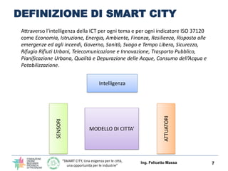 “SMART CITY, Una esigenza per le città,
una opportunità per le industrie”
DEFINIZIONE DI SMART CITY
Ing. Felicetto Massa 7
Intelligenza/ICT
SENSORI
ATTUATORI
MODELLO DI CITTA’
Attraverso l’intelligenza della ICT per ogni tema e per ogni indicatore ISO 37120
(Economia, Istruzione, Energia, Ambiente, Finanza, Resilienza, Risposta alle
emergenze ed agli incendi, Governo, Sanità, Svago e Tempo Libero, Sicurezza,
Rifugio Rifiuti Urbani, Telecomunicazione e Innovazione, Trasporto Pubblico,
Pianificazione Urbana, Qualità e Depurazione delle Acque, Consumo dell’Acqua e
Potabilizzazione) si possono realizzare città intelligenti ed in grado di reagire ad
eventi o situazioni.
 