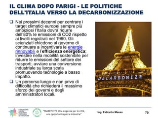 “SMART CITY, Una esigenza per le città,
una opportunità per le industrie”
IL CLIMA DOPO PARIGI - LE POLITICHE
DELL'ITALIA VERSO LA DECARBONIZZAZIONE
 Nei prossimi decenni per centrare i
target climatici europei sempre più
ambiziosi l’Italia dovrà ridurre
dell’80% le emissioni di CO2 rispetto
ai livelli registrati nel 1990. Gli
scienziati chiedono al governo di
continuare a incentivare le energie
rinnovabili e l’efficienza energetica;
investire nella mobilità sostenibile per
ridurre le emissioni del settore dei
trasporti; avviare una conversione
industriale su larga scala
promuovendo tecnologie a basso
impatto.
 Un percorso lungo e non privo di
difficoltà che richiederà il massimo
sforzo dei governi e degli
amministratori locali.
Ing. Felicetto Massa 70
 