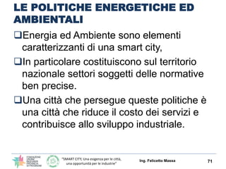 “SMART CITY, Una esigenza per le città,
una opportunità per le industrie”
LE POLITICHE ENERGETICHE ED
AMBIENTALI
Energia ed Ambiente sono elementi
caratterizzanti di una smart city,
In particolare costituiscono sul territorio
nazionale settori soggetti delle normative
ben precise.
Una città che persegue queste politiche è
una città che riduce il costo dei servizi e
contribuisce allo sviluppo industriale.
Ing. Felicetto Massa 71
 