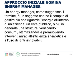 “SMART CITY, Una esigenza per le città,
una opportunità per le industrie”
APPROCCIO INIZIALE NOMINA
ENERGY MANAGER
Un energy manager, come suggerisce il
termine, è un soggetto che ha il compito di
gestire ciò che riguarda l’energia all’interno
di un’azienda, un ente pubblico, o più in
generale una struttura, verificando i
consumi, ottimizzandoli e promuovendo
interventi mirati all’efficienza energetica e
all’uso di fonti rinnovabili.
Ing. Felicetto Massa 74
 