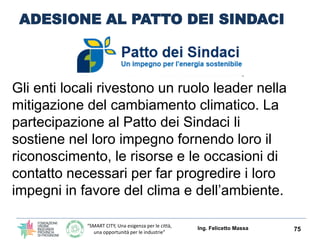 “SMART CITY, Una esigenza per le città,
una opportunità per le industrie”
ADESIONE AL PATTO DEI SINDACI
Gli enti locali rivestono un ruolo leader nella
mitigazione del cambiamento climatico. La
partecipazione al Patto dei Sindaci li
sostiene nel loro impegno fornendo loro il
riconoscimento, le risorse e le occasioni di
contatto necessari per far progredire i loro
impegni in favore del clima e dell’ambiente.
Ing. Felicetto Massa 75
 
