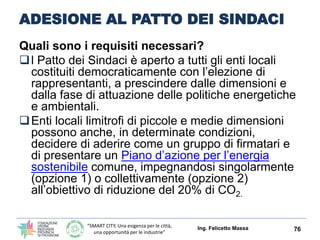 “SMART CITY, Una esigenza per le città,
una opportunità per le industrie”
ADESIONE AL PATTO DEI SINDACI
Quali sono i requisiti necessari?
l Patto dei Sindaci è aperto a tutti gli enti locali
costituiti democraticamente con l’elezione di
rappresentanti, a prescindere dalle dimensioni e
dalla fase di attuazione delle politiche energetiche
e ambientali.
Enti locali limitrofi di piccole e medie dimensioni
possono anche, in determinate condizioni,
decidere di aderire come un gruppo di firmatari e
di presentare un Piano d’azione per l’energia
sostenibile comune, impegnandosi singolarmente
(opzione 1) o collettivamente (opzione 2)
all’obiettivo di riduzione del 20% di CO2.
Ing. Felicetto Massa 76
 