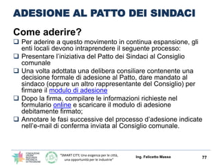 “SMART CITY, Una esigenza per le città,
una opportunità per le industrie”
ADESIONE AL PATTO DEI SINDACI
Come aderire?
 Per aderire a questo movimento in continua espansione, gli
enti locali devono intraprendere il seguente processo:
 Presentare l’iniziativa del Patto dei Sindaci al Consiglio
comunale
 Una volta adottata una delibera consiliare contenente una
decisione formale di adesione al Patto, dare mandato al
sindaco (oppure un altro rappresentante del Consiglio) per
firmare il modulo di adesione
 Dopo la firma, compilare le informazioni richieste nel
formulario online e scaricare il modulo di adesione
debitamente firmato;
 Annotare le fasi successive del processo d’adesione indicate
nell’e-mail di conferma inviata al Consiglio comunale.
Ing. Felicetto Massa 77
 